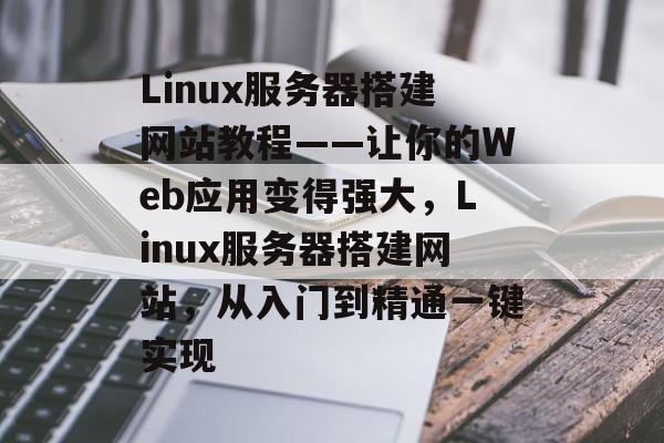 Linux服务器搭建网站教程——让你的Web应用变得强大,Linux服务器搭建网站,从入门到精通一键实现 Linux服务器搭建网站教程——让你的Web应用变得强大,Linux服务器搭建网站,从入门到精通一键实现