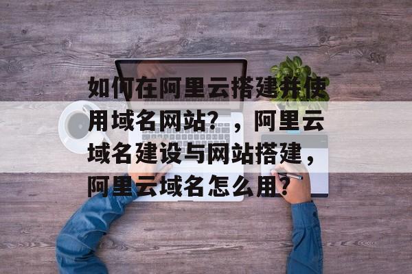 如何在阿里云搭建并使用域名网站？，阿里云域名建设与网站搭建，阿里云域名怎么用？
