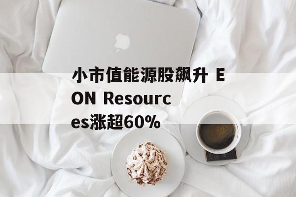 小市值能源股飙升 EON Resources涨超60% 小市值能源股飙升 EON Resources涨超60%