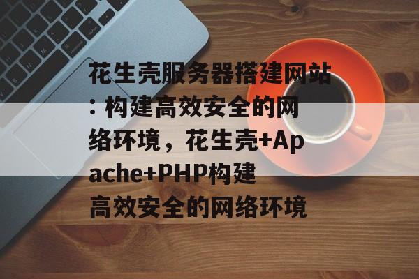花生壳服务器搭建网站: 构建高效安全的网络环境，花生壳+Apache+PHP构建高效安全的网络环境