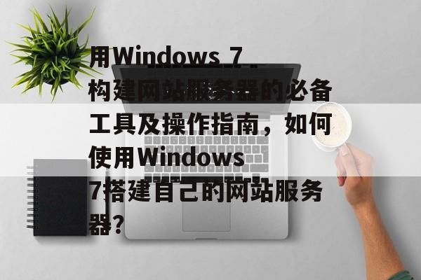 用Windows 7构建网站服务器的必备工具及操作指南,如何使用Windows 7搭建自己的网站服务器? 用Windows 7构建网站服务器的必备工具及操作指南,如何使用Windows 7搭建自己的网站服务器?
