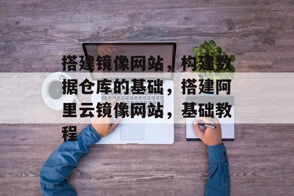 搭建镜像网站,构建数据仓库的基础,搭建阿里云镜像网站,基础教程 搭建镜像网站,构建数据仓库的基础,搭建阿里云镜像网站,基础教程