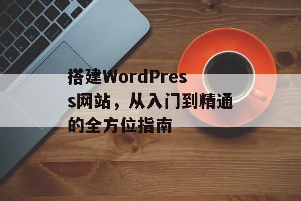 搭建WordPress网站，从入门到精通的全方位指南