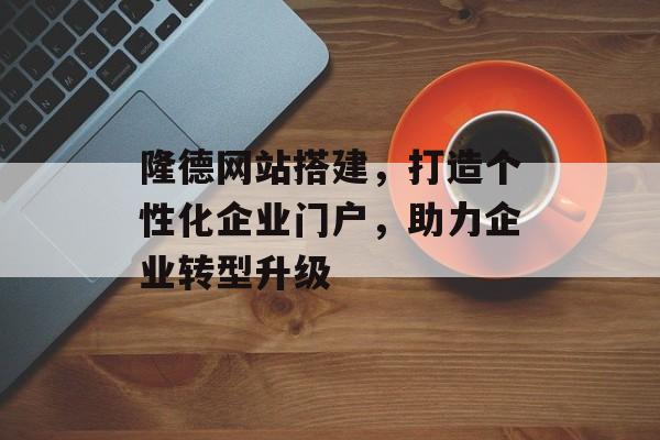 隆德网站搭建,打造个性化企业门户,助力企业转型升级 隆德网站搭建,打造个性化企业门户,助力企业转型升级