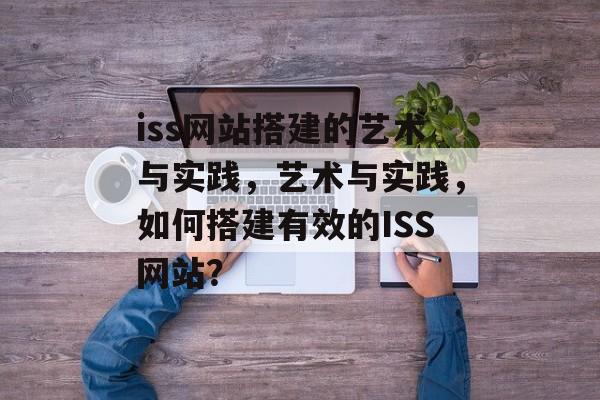 iss网站搭建的艺术与实践,艺术与实践,如何搭建有效的ISS网站? iss网站搭建的艺术与实践,艺术与实践,如何搭建有效的ISS网站?