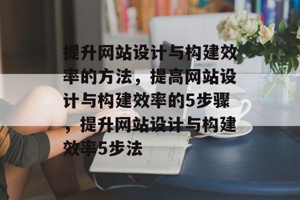 提升网站设计与构建效率的方法,提高网站设计与构建效率的5步骤,提升网站设计与构建效率5步法 提升网站设计与构建效率的方法,提高网站设计与构建效率的5步骤,提升网站设计与构建效率5步法