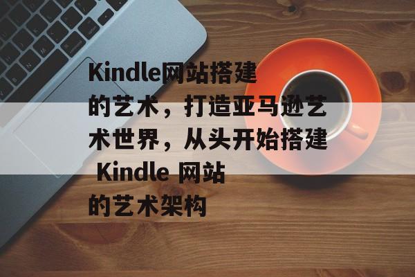 Kindle网站搭建的艺术，打造亚马逊艺术世界，从头开始搭建 Kindle 网站的艺术架构