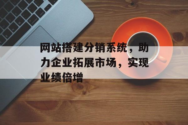 网站搭建分销系统,助力企业拓展市场,实现业绩倍增 网站搭建分销系统,助力企业拓展市场,实现业绩倍增