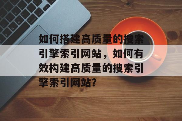 如何搭建高质量的搜索引擎索引网站,如何有效构建高质量的搜索引擎索引网站? 如何搭建高质量的搜索引擎索引网站,如何有效构建高质量的搜索引擎索引网站?