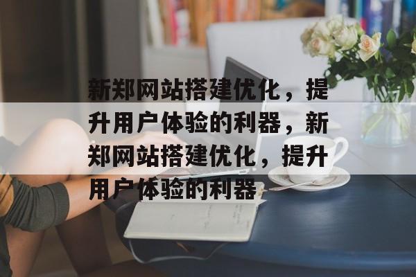 新郑网站搭建优化,提升用户体验的利器,新郑网站搭建优化,提升用户体验的利器 新郑网站搭建优化,提升用户体验的利器,新郑网站搭建优化,提升用户体验的利器