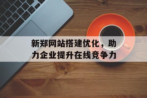 新郑网站搭建优化，助力企业提升在线竞争力