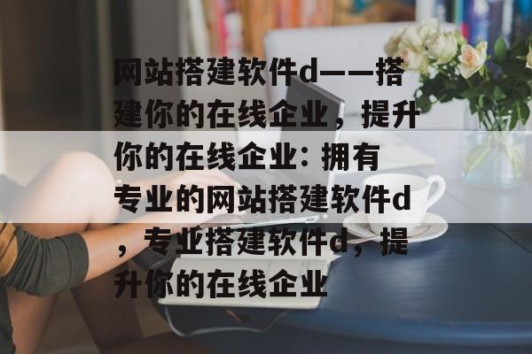 网站搭建软件d——搭建你的在线企业，提升你的在线企业: 拥有专业的网站搭建软件d，专业搭建软件d，提升你的在线企业
