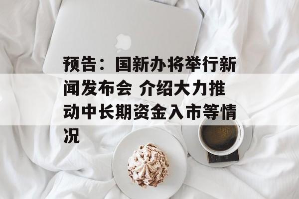 预告：国新办将举行新闻发布会 介绍大力推动中长期资金入市等情况