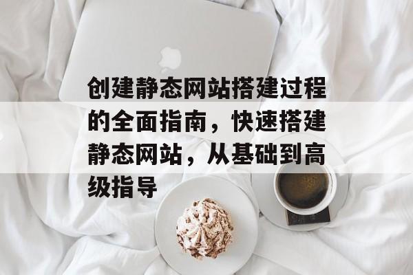 创建静态网站搭建过程的全面指南，快速搭建静态网站，从基础到高级指导
