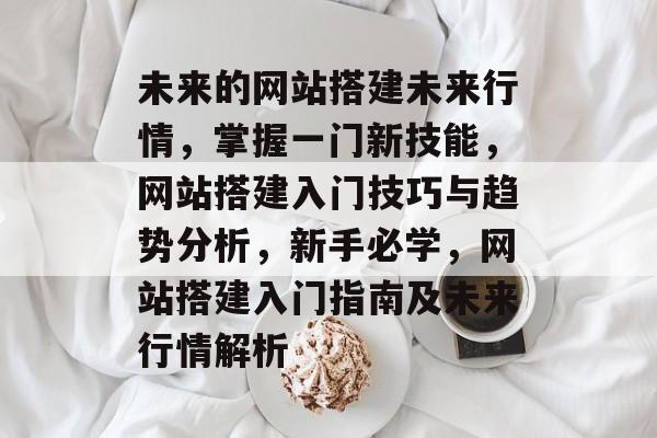 未来的网站搭建未来行情,掌握一门新技能,网站搭建入门技巧与趋势分析,新手必学,网站搭建入门指南及未来行情解析 未来的网站搭建未来行情,掌握一门新技能,网站搭建入门技巧与趋势分析,新手必学,网站搭建入门指南及未来行情解析