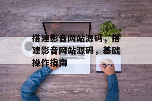 搭建影音网站源码,搭建影音网站源码,基础操作指南 搭建影音网站源码,搭建影音网站源码,基础操作指南