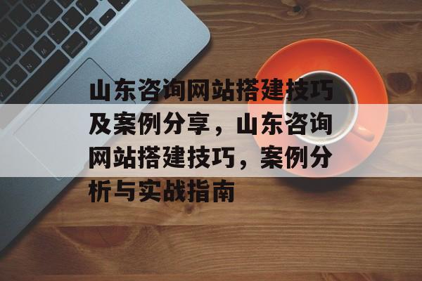 山东咨询网站搭建技巧及案例分享，山东咨询网站搭建技巧，案例分析与实战指南