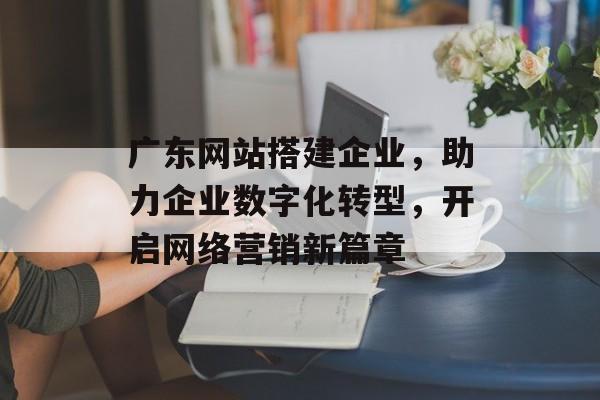 广东网站搭建企业，助力企业数字化转型，开启网络营销新篇章