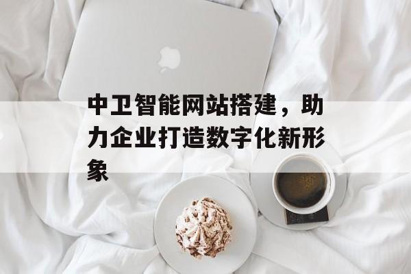 中卫智能网站搭建,助力企业打造数字化新形象 中卫智能网站搭建,助力企业打造数字化新形象