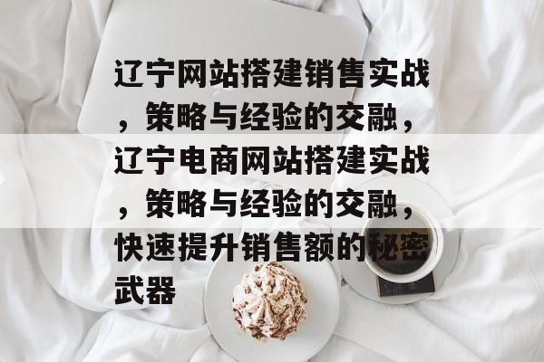 辽宁网站搭建销售实战,策略与经验的交融,辽宁电商网站搭建实战,策略与经验的交融,快速提升销售额的秘密武器 辽宁网站搭建销售实战,策略与经验的交融,辽宁电商网站搭建实战,策略与经验的交融,快速提升销售额的秘密武器
