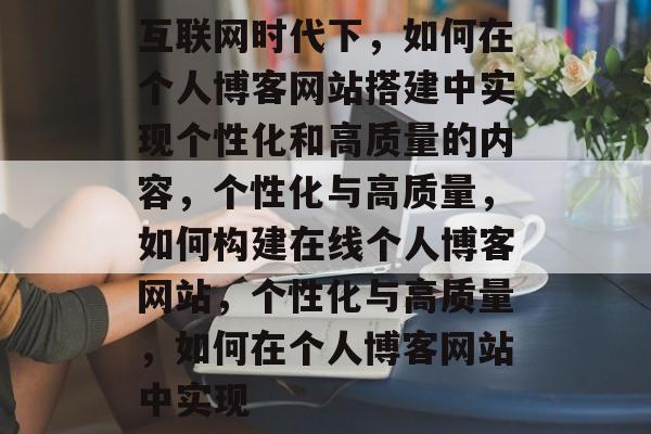 互联网时代下,如何在个人博客网站搭建中实现个性化和高质量的内容,个性化与高质量,如何构建在线个人博客网站,个性化与高质量,如何在个人博客网站中实现 互联网时代下,如何在个人博客网站搭建中实现个性化和高质量的内容,个性化与高质量,如何构建在线个人博客网站,个性化与高质量,如何在个人博客网站中实现