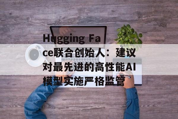 Hugging Face联合创始人:建议对最先进的高性能AI模型实施严格监管 Hugging Face联合创始人:建议对最先进的高性能AI模型实施严格监管