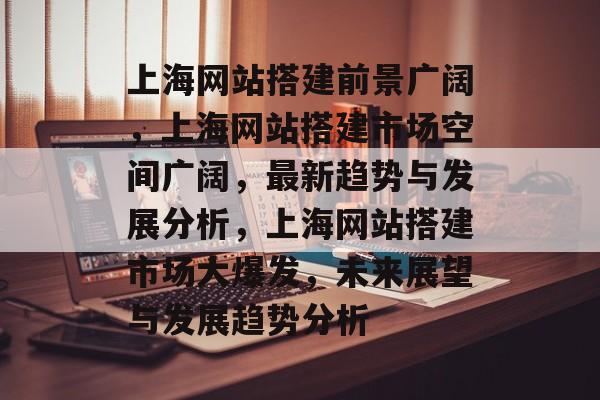 上海网站搭建前景广阔,上海网站搭建市场空间广阔,最新趋势与发展分析,上海网站搭建市场大爆发,未来展望与发展趋势分析 上海网站搭建前景广阔,上海网站搭建市场空间广阔,最新趋势与发展分析,上海网站搭建市场大爆发,未来展望与发展趋势分析