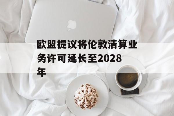 欧盟提议将伦敦清算业务许可延长至2028年