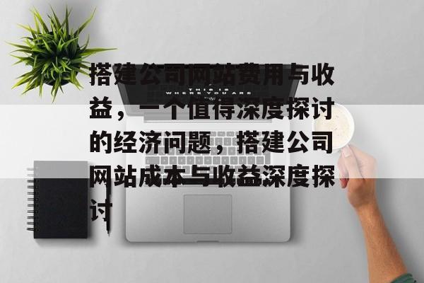 搭建公司网站费用与收益，一个值得深度探讨的经济问题，搭建公司网站成本与收益深度探讨