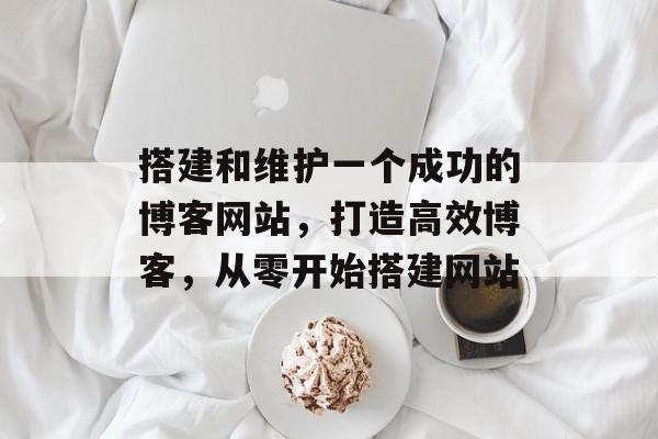 搭建和维护一个成功的博客网站，打造高效博客，从零开始搭建网站