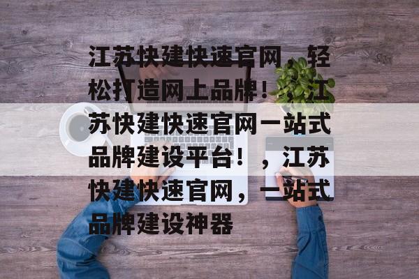 江苏快建快速官网,轻松打造网上品牌!,江苏快建快速官网一站式品牌建设平台!,江苏快建快速官网,一站式品牌建设神器 江苏快建快速官网,轻松打造网上品牌!,江苏快建快速官网一站式品牌建设平台!,江苏快建快速官网,一站式品牌建设神器