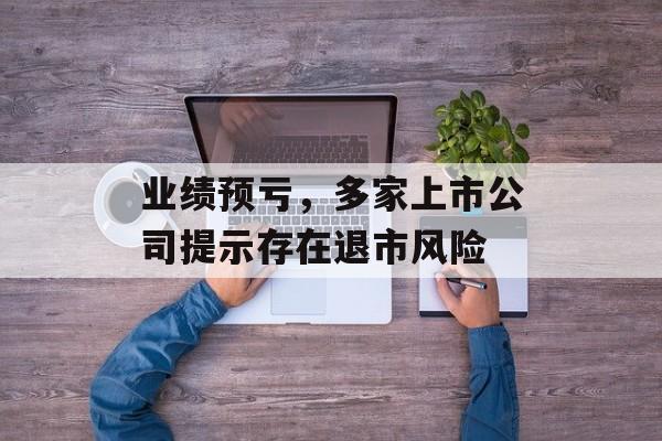 业绩预亏,多家上市公司提示存在退市风险 业绩预亏,多家上市公司提示存在退市风险