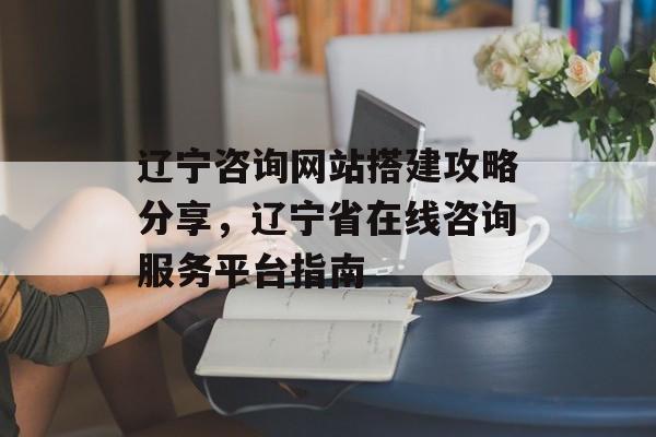 辽宁咨询网站搭建攻略分享,辽宁省在线咨询服务平台指南 辽宁咨询网站搭建攻略分享,辽宁省在线咨询服务平台指南