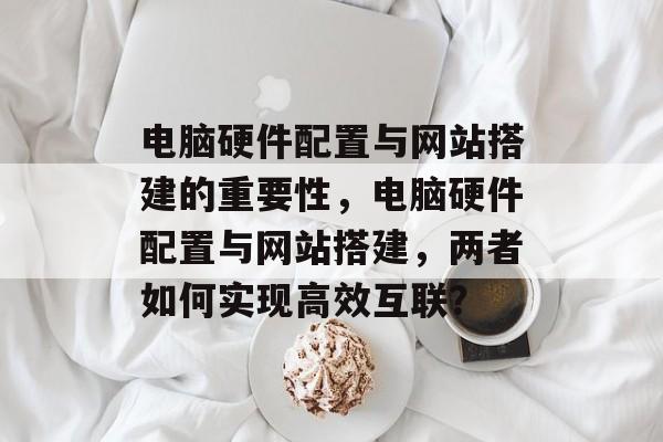 电脑硬件配置与网站搭建的重要性，电脑硬件配置与网站搭建，两者如何实现高效互联？