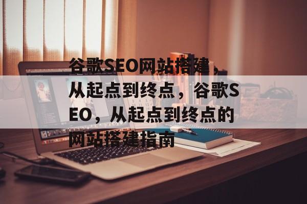 谷歌SEO网站搭建，从起点到终点，谷歌SEO，从起点到终点的网站搭建指南