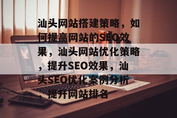 汕头网站搭建策略，如何提高网站的SEO效果，汕头网站优化策略，提升SEO效果，汕头SEO优化案例分析，提升网站排名