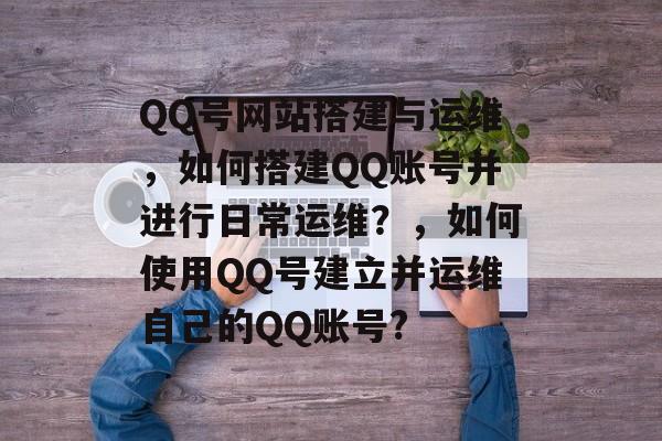 QQ号网站搭建与运维,如何搭建QQ账号并进行日常运维?,如何使用QQ号建立并运维自己的QQ账号? QQ号网站搭建与运维,如何搭建QQ账号并进行日常运维?,如何使用QQ号建立并运维自己的QQ账号?