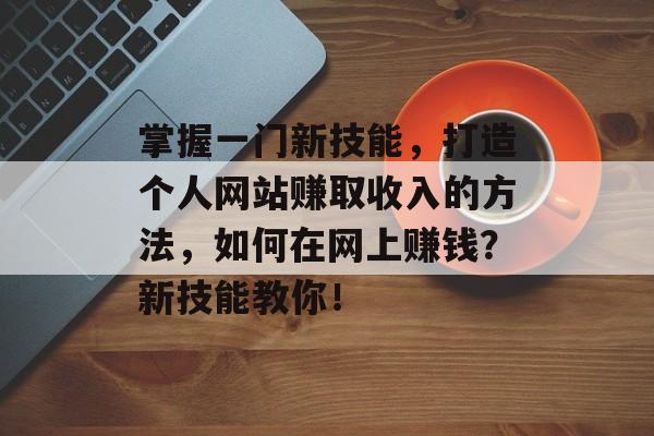 掌握一门新技能，打造个人网站赚取收入的方法，如何在网上赚钱？新技能教你！