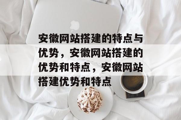 安徽网站搭建的特点与优势，安徽网站搭建的优势和特点，安徽网站搭建优势和特点
