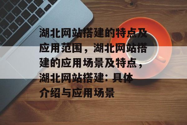 湖北网站搭建的特点及应用范围,湖北网站搭建的应用场景及特点,湖北网站搭建: 具体介绍与应用场景 湖北网站搭建的特点及应用范围,湖北网站搭建的应用场景及特点,湖北网站搭建: 具体介绍与应用场景