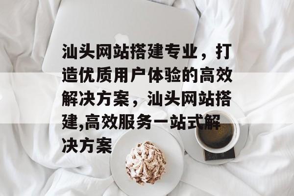 汕头网站搭建专业，打造优质用户体验的高效解决方案，汕头网站搭建,高效服务一站式解决方案