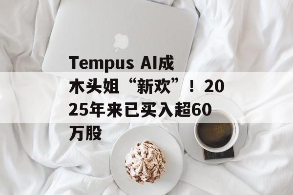 Tempus AI成木头姐“新欢”!2025年来已买入超60万股 Tempus AI成木头姐“新欢”!2025年来已买入超60万股