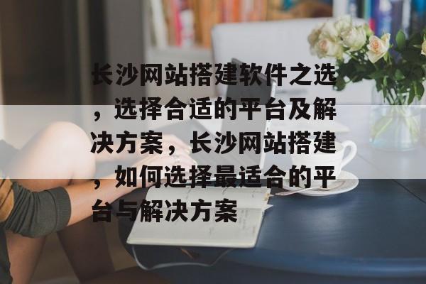 长沙网站搭建软件之选，选择合适的平台及解决方案，长沙网站搭建，如何选择最适合的平台与解决方案