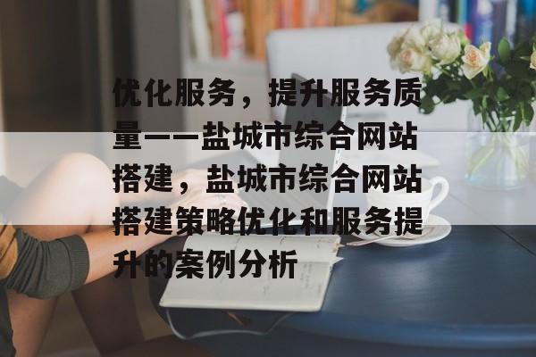 优化服务,提升服务质量——盐城市综合网站搭建,盐城市综合网站搭建策略优化和服务提升的案例分析 优化服务,提升服务质量——盐城市综合网站搭建,盐城市综合网站搭建策略优化和服务提升的案例分析
