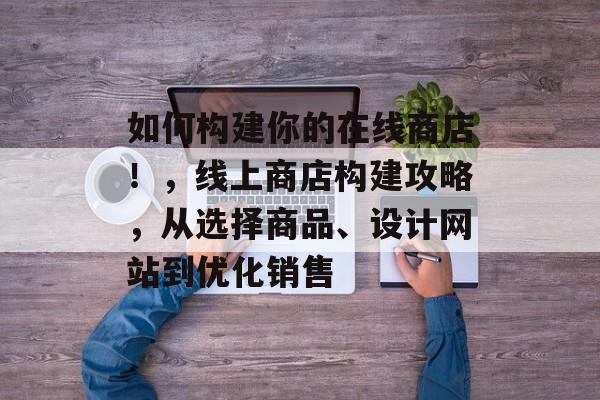 如何构建你的在线商店!,线上商店构建攻略,从选择商品、设计网站到优化销售 如何构建你的在线商店!,线上商店构建攻略,从选择商品、设计网站到优化销售