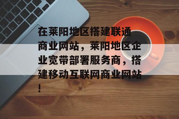 在莱阳地区搭建联通 商业网站,莱阳地区企业宽带部署服务商,搭建移动互联网商业网站! 在莱阳地区搭建联通 商业网站,莱阳地区企业宽带部署服务商,搭建移动互联网商业网站!