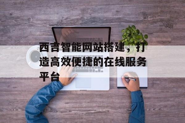 西吉智能网站搭建,打造高效便捷的在线服务平台 西吉智能网站搭建,打造高效便捷的在线服务平台