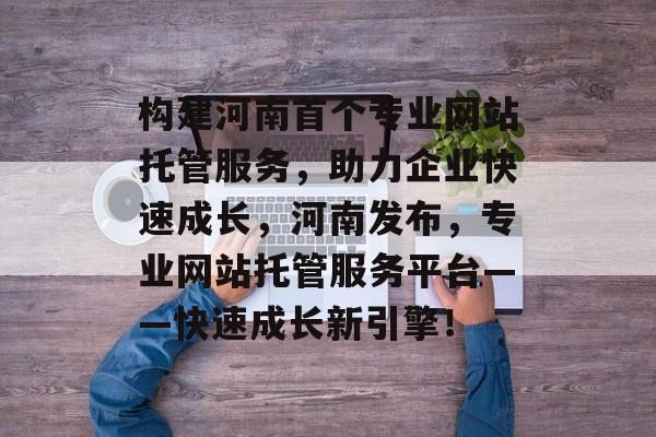 构建河南首个专业网站托管服务,助力企业快速成长,河南发布,专业网站托管服务平台——快速成长新引擎! 构建河南首个专业网站托管服务,助力企业快速成长,河南发布,专业网站托管服务平台——快速成长新引擎!