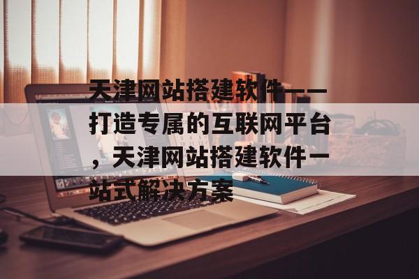天津网站搭建软件——打造专属的互联网平台,天津网站搭建软件一站式解决方案 天津网站搭建软件——打造专属的互联网平台,天津网站搭建软件一站式解决方案