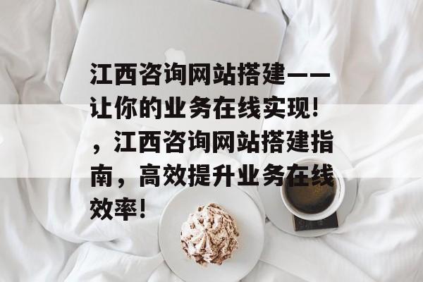 江西咨询网站搭建——让你的业务在线实现!，江西咨询网站搭建指南，高效提升业务在线效率!
